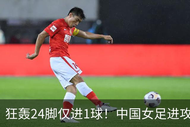 狂轰24脚仅进1球！中国女足进攻效率堪忧无缘亚运连胜